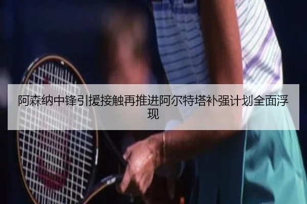 阿森纳中锋引援接触再推进阿尔特塔补强计划全面浮现